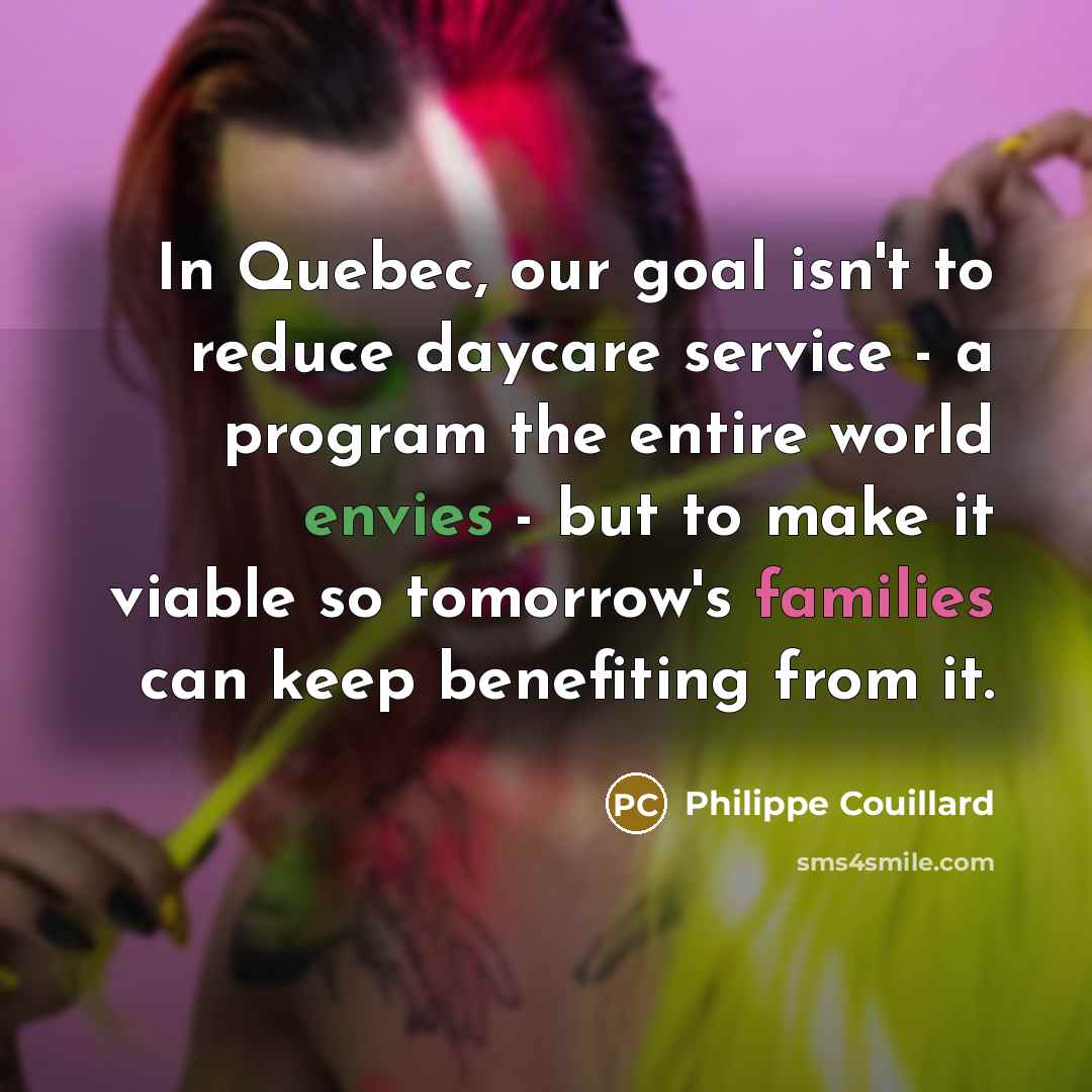 “In Quebec, our goal isn't to reduce daycare service - a program the entire world envies - but to make it viable so tomorrow's families can keep benefiting from it.” quote by Philippe Couillard