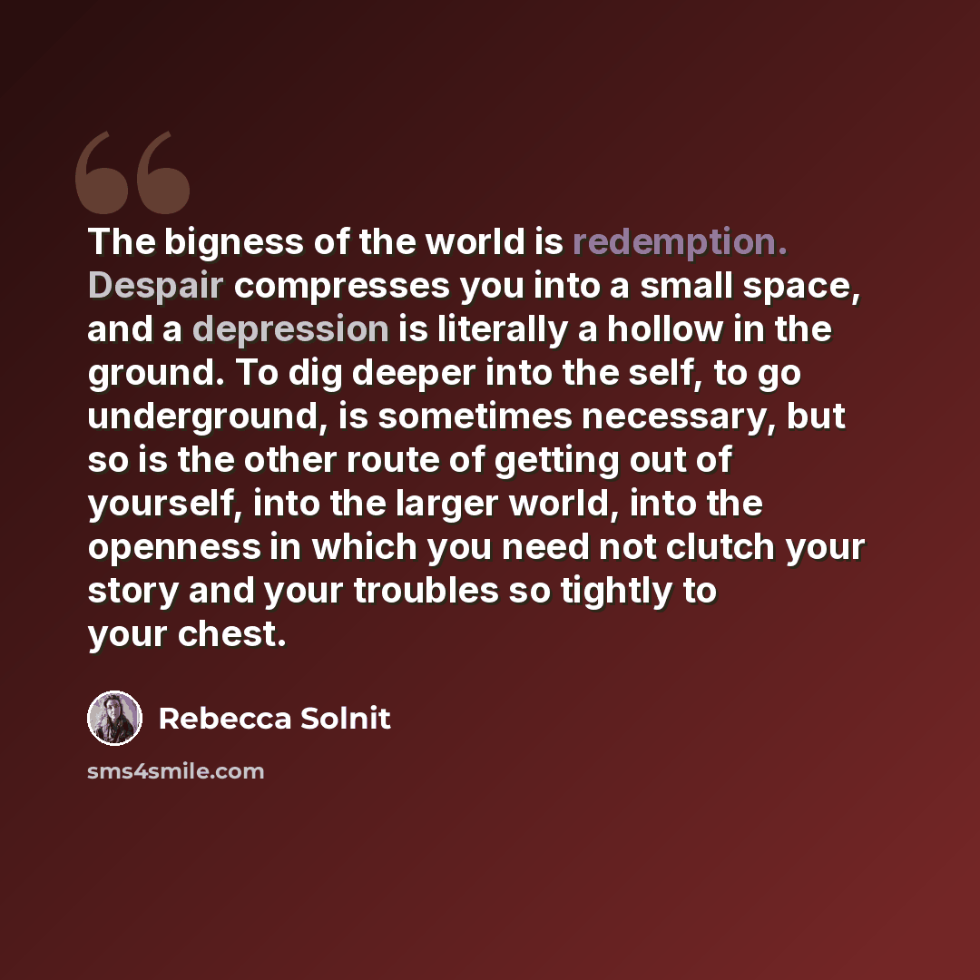 “The bigness of the world is redemption. Despair compresses you into a small space, and a depression is literally a hollow in the ground. To dig deeper into the self, to go underground, is sometimes necessary, but so is the other route of getting out of yourself, into the larger world, into the…” quote by Rebecca Solnit