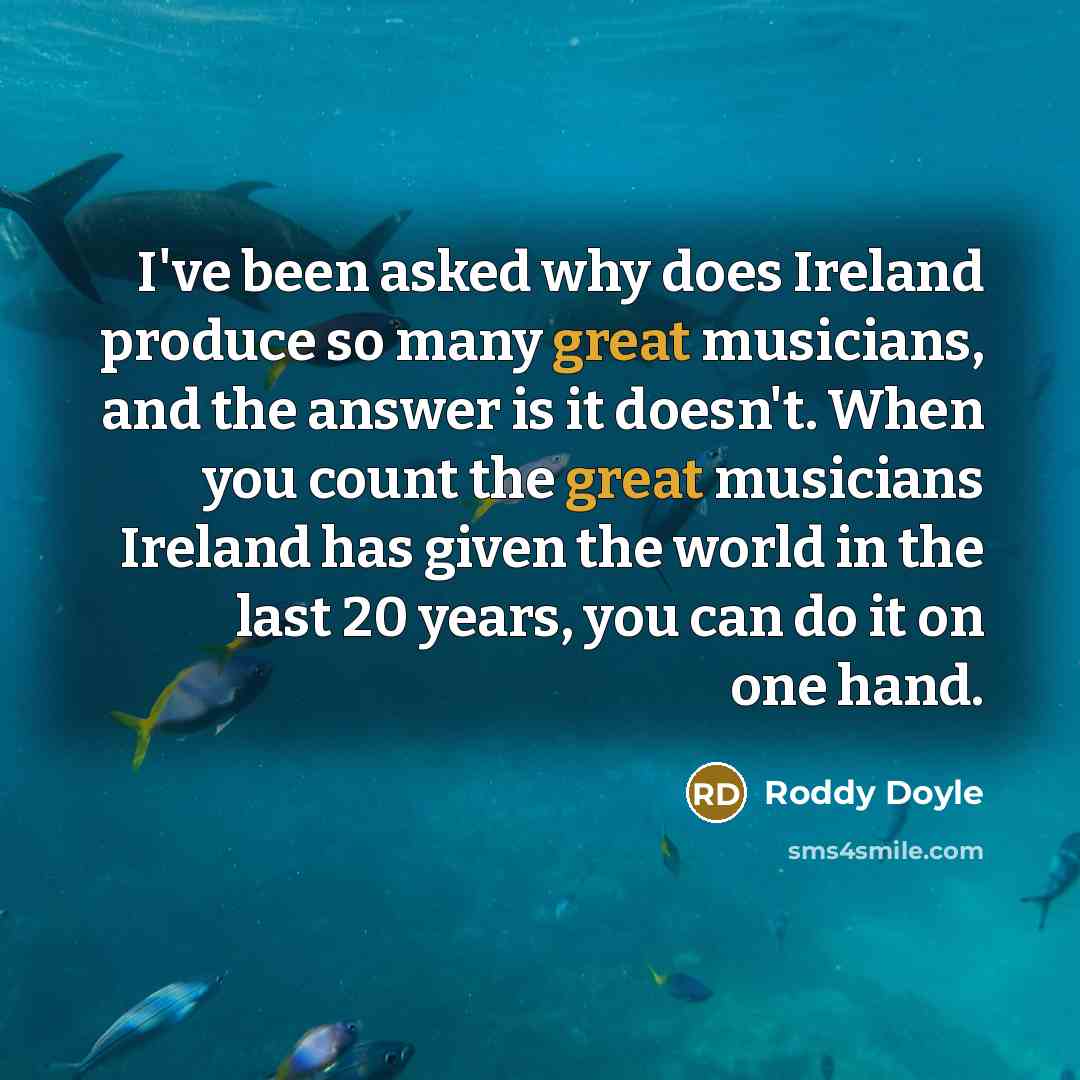 “I've been asked why does Ireland produce so many great musicians, and the answer is it doesn't. When you count the great musicians Ireland has given the world in the last 20 years, you can do it on one hand.” quote by Roddy Doyle