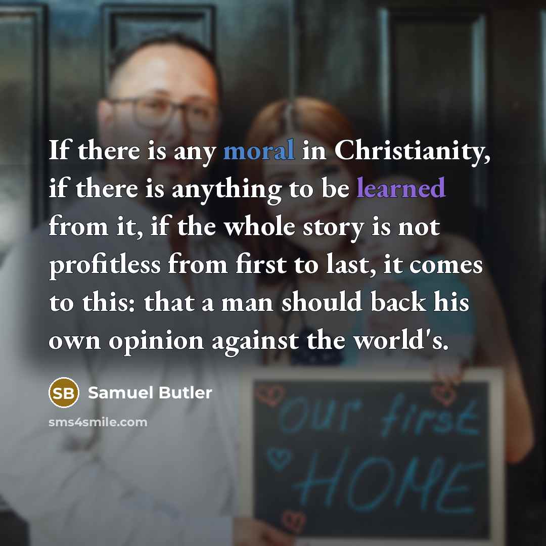 “If there is any moral in Christianity, if there is anything to be learned from it, if the whole story is not profitless from first to last, it comes to this: that a man should back his own opinion against the world's.” quote by Samuel Butler