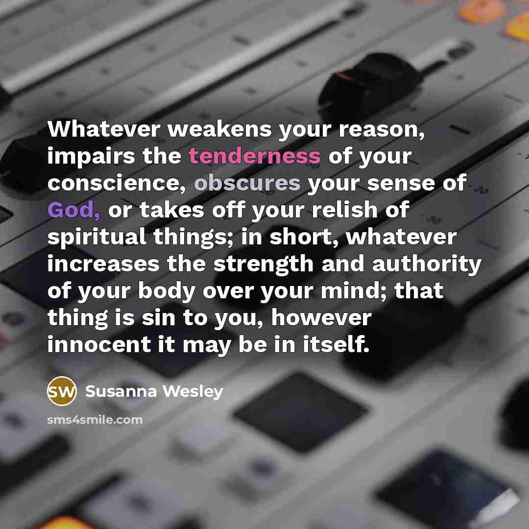 “Whatever weakens your reason, impairs the tenderness of your conscience, obscures your sense of God, or takes off your relish of spiritual things; in short, whatever increases the strength and authority of your body over your mind; that thing is sin to you, however innocent it may be in itself.” quote by Susanna Wesley
