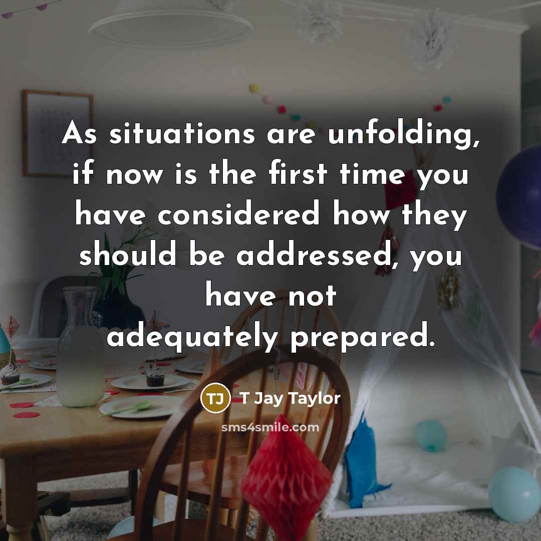 “As situations are unfolding, if now is the first time you have considered how they should be addressed, you have not adequately prepared.” quote by T Jay Taylor
