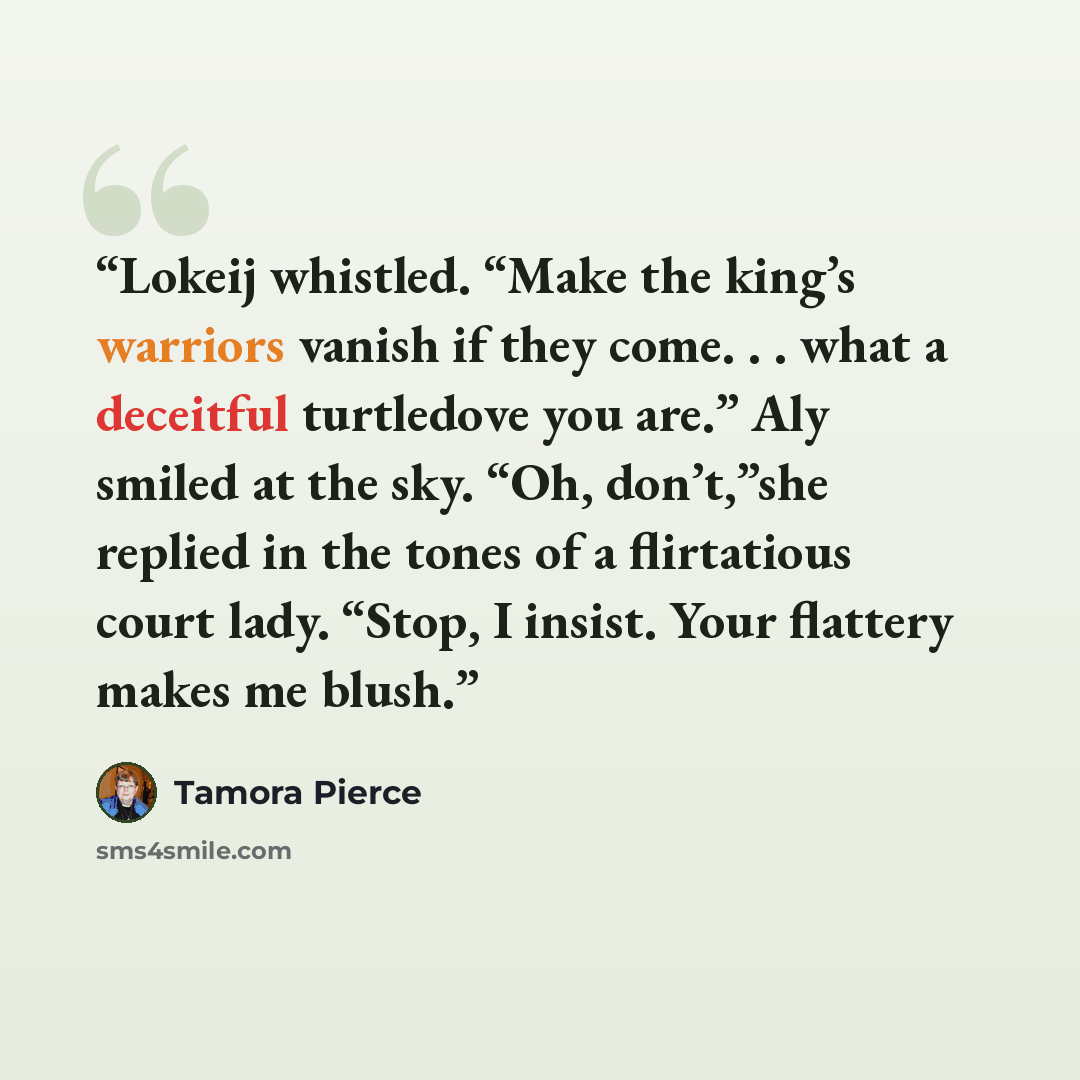 “Lokeij whistled. “Make the king’s warriors vanish if they come. . . what a deceitful turtledove you are.” Aly smiled at the sky. “Oh, don’t,”she replied in the tones of a flirtatious court lady. “Stop, I insist. Your flattery makes me blush.” quote by Tamora Pierce