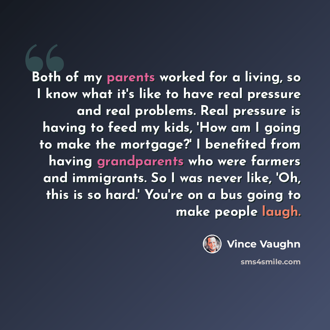 “Both of my parents worked for a living, so I know what it's like to have real pressure and real problems. Real pressure is having to feed my kids, 'How am I going to make the mortgage?' I benefited from having grandparents who were farmers and immigrants. So I was never like, 'Oh, this is so…” quote by Vince Vaughn