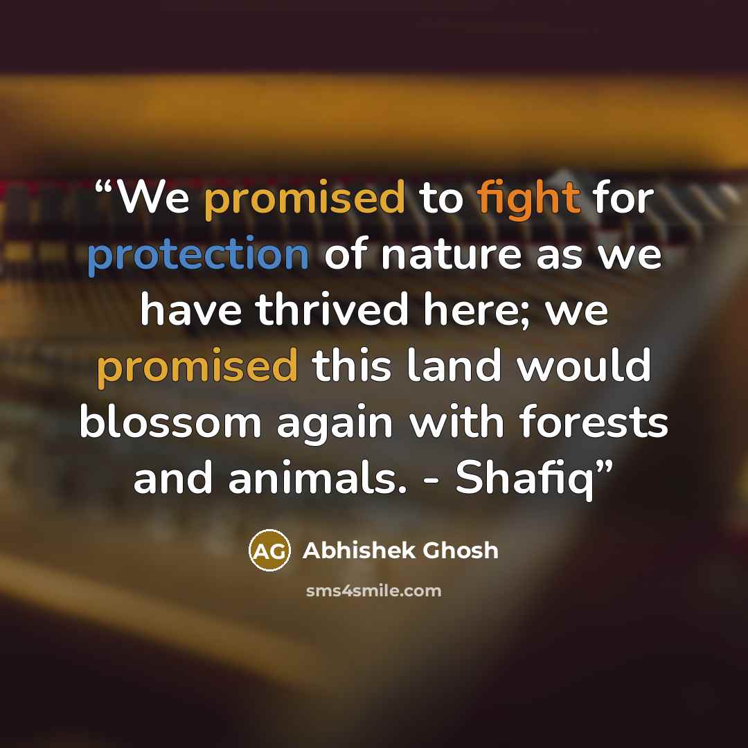 “We promised to fight for protection of nature as we have thrived here; we promised this land would blossom again with forests and animals. - Shafiq” quote by Abhishek Ghosh