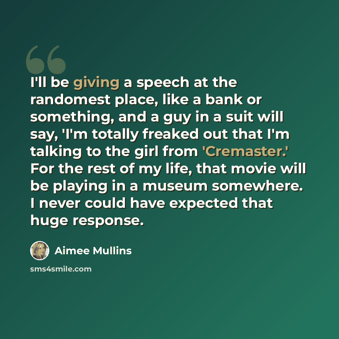 “I'll be giving a speech at the randomest place, like a bank or something, and a guy in a suit will say, 'I'm totally freaked out that I'm talking to the girl from 'Cremaster.' For the rest of my life, that movie will be playing in a museum somewhere. I never could have expected that huge response.” quote by Aimee Mullins