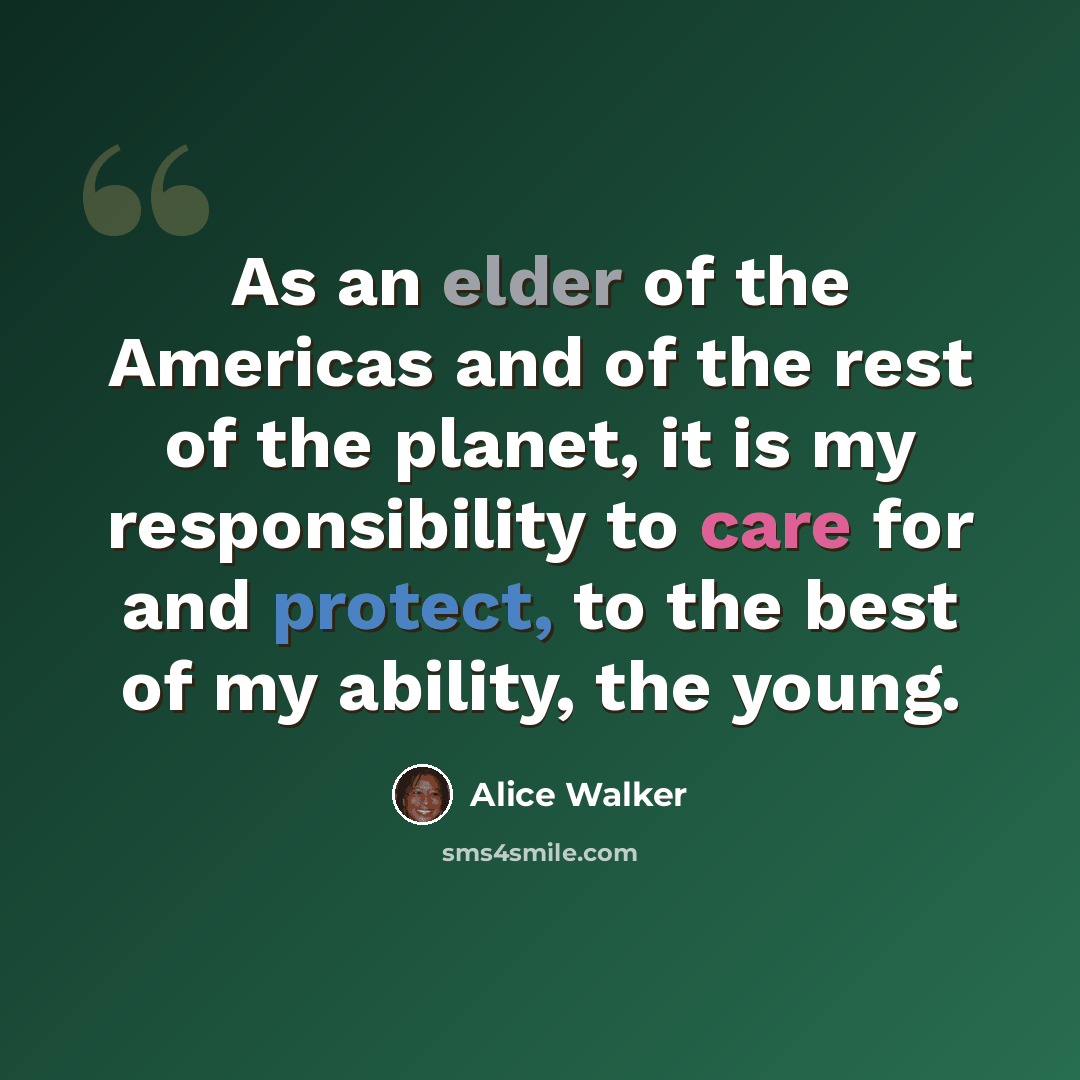 “As an elder of the Americas and of the rest of the planet, it is my responsibility to care for and protect, to the best of my ability, the young.” quote by Alice Walker