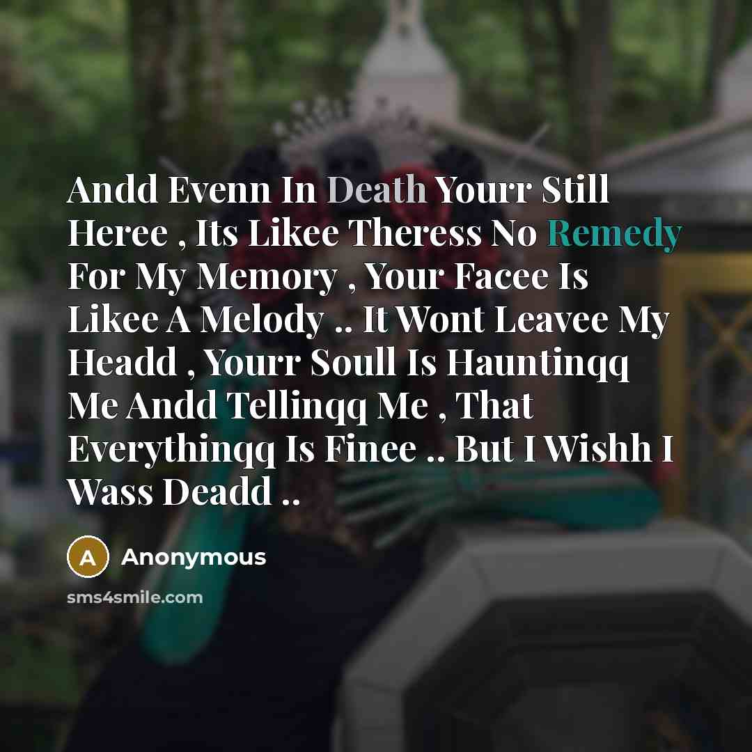 “Andd Evenn In Death Yourr Still Heree , Its Likee Theress No Remedy For My Memory , Your Facee Is Likee A Melody .. It Wont Leavee My Headd , Yourr Soull Is Hauntinqq Me Andd Tellinqq Me , That Everythinqq Is Finee .. But I Wishh I Wass Deadd ..” quote by Anonymous