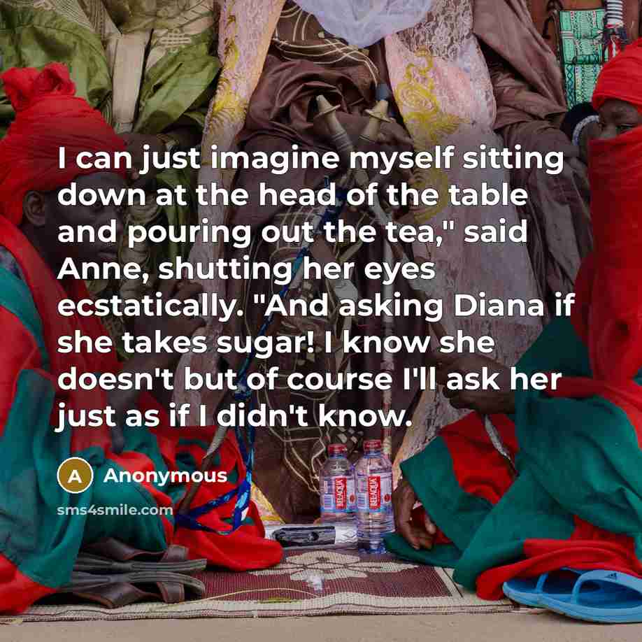 “I can just imagine myself sitting down at the head of the table and pouring out the tea," said Anne, shutting her eyes ecstatically. "And asking Diana if she takes sugar! I know she doesn't but of course I'll ask her just as if I didn't know.” quote by Anonymous