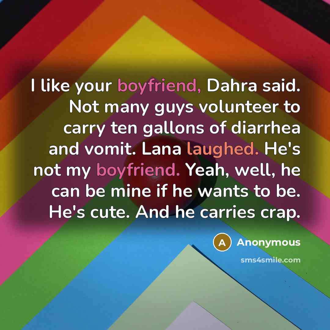 “I like your boyfriend, Dahra said. Not many guys volunteer to carry ten gallons of diarrhea and vomit. Lana laughed. He's not my boyfriend. Yeah, well, he can be mine if he wants to be. He's cute. And he carries crap.” quote by Anonymous