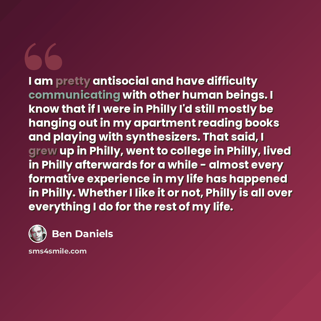 “I am pretty antisocial and have difficulty communicating with other human beings. I know that if I were in Philly I'd still mostly be hanging out in my apartment reading books and playing with synthesizers. That said, I grew up in Philly, went to college in Philly, lived in Philly afterwards for a…” quote by Ben Daniels