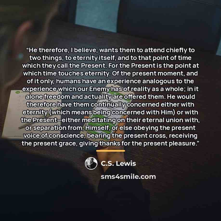 “He therefore, I believe, wants them to attend chiefly to two things, to eternity itself, and to that point of time which they call the Present. For the Present is the point at which time touches eternity. Of the present moment, and of it only, humans have an experience analogous to the experience…” quote by C.S. Lewis