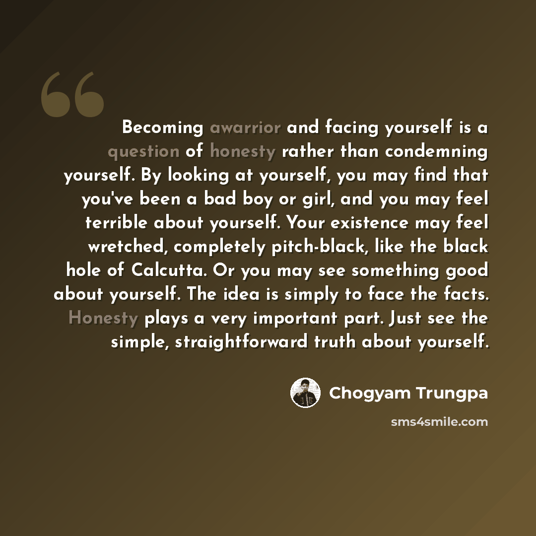 “Becoming awarrior and facing yourself is a question of honesty rather than condemning yourself. By looking at yourself, you may find that you've been a bad boy or girl, and you may feel terrible about yourself. Your existence may feel wretched, completely pitch-black, like the black hole of…” quote by Chogyam Trungpa