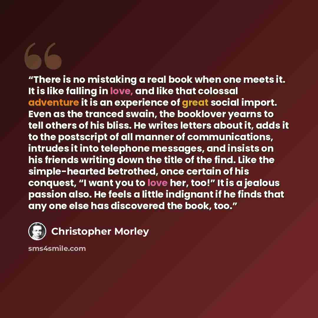 “There is no mistaking a real book when one meets it. It is like falling in love, and like that colossal adventure it is an experience of great social import. Even as the tranced swain, the booklover yearns to tell others of his bliss. He writes letters about it, adds it to the postscript of all…” quote by Christopher Morley