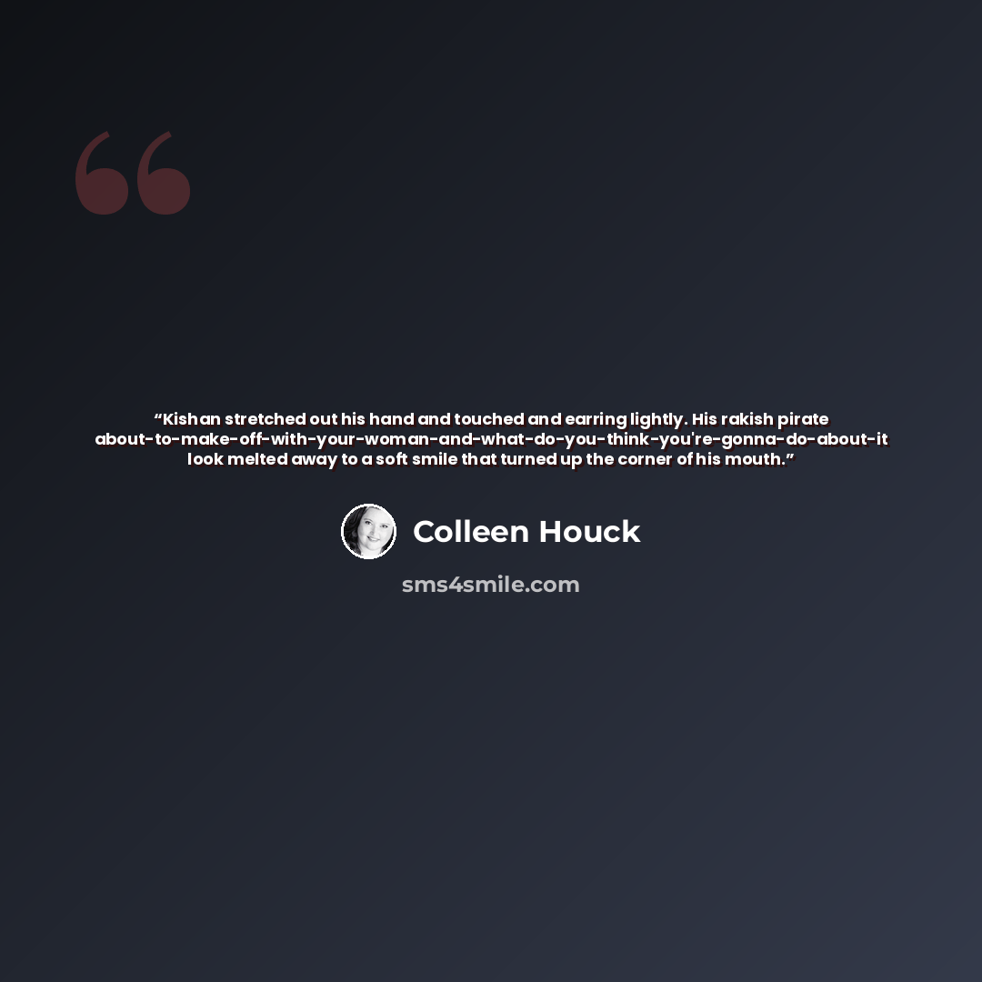 “Kishan stretched out his hand and touched and earring lightly. His rakish pirate about-to-make-off-with-your-woman-and-what-do-you-think-you're-gonna-do-about-it look melted away to a soft smile that turned up the corner of his mouth.” quote by Colleen Houck