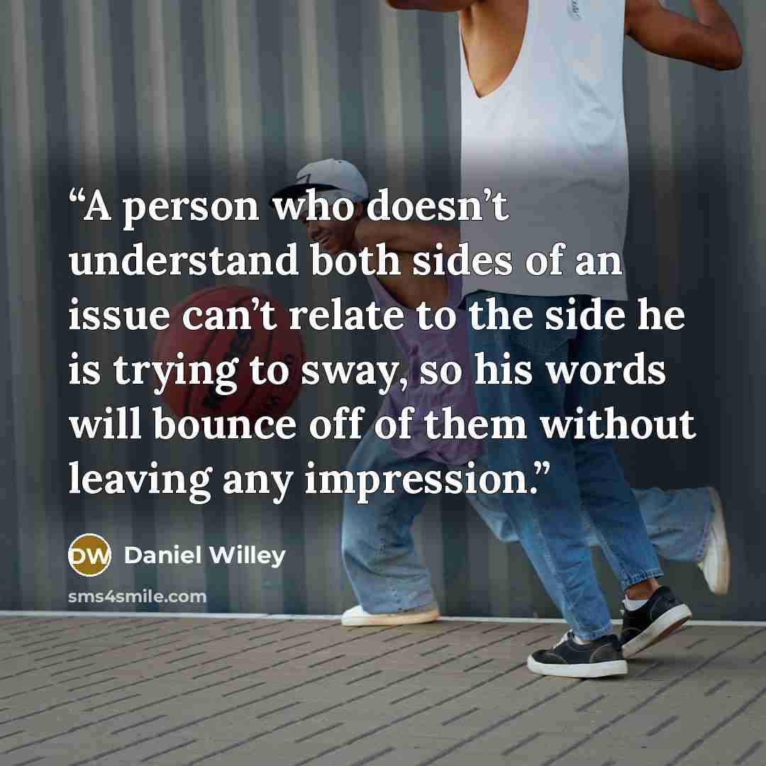 “A person who doesn’t understand both sides of an issue can’t relate to the side he is trying to sway, so his words will bounce off of them without leaving any impression.” quote by Daniel Willey