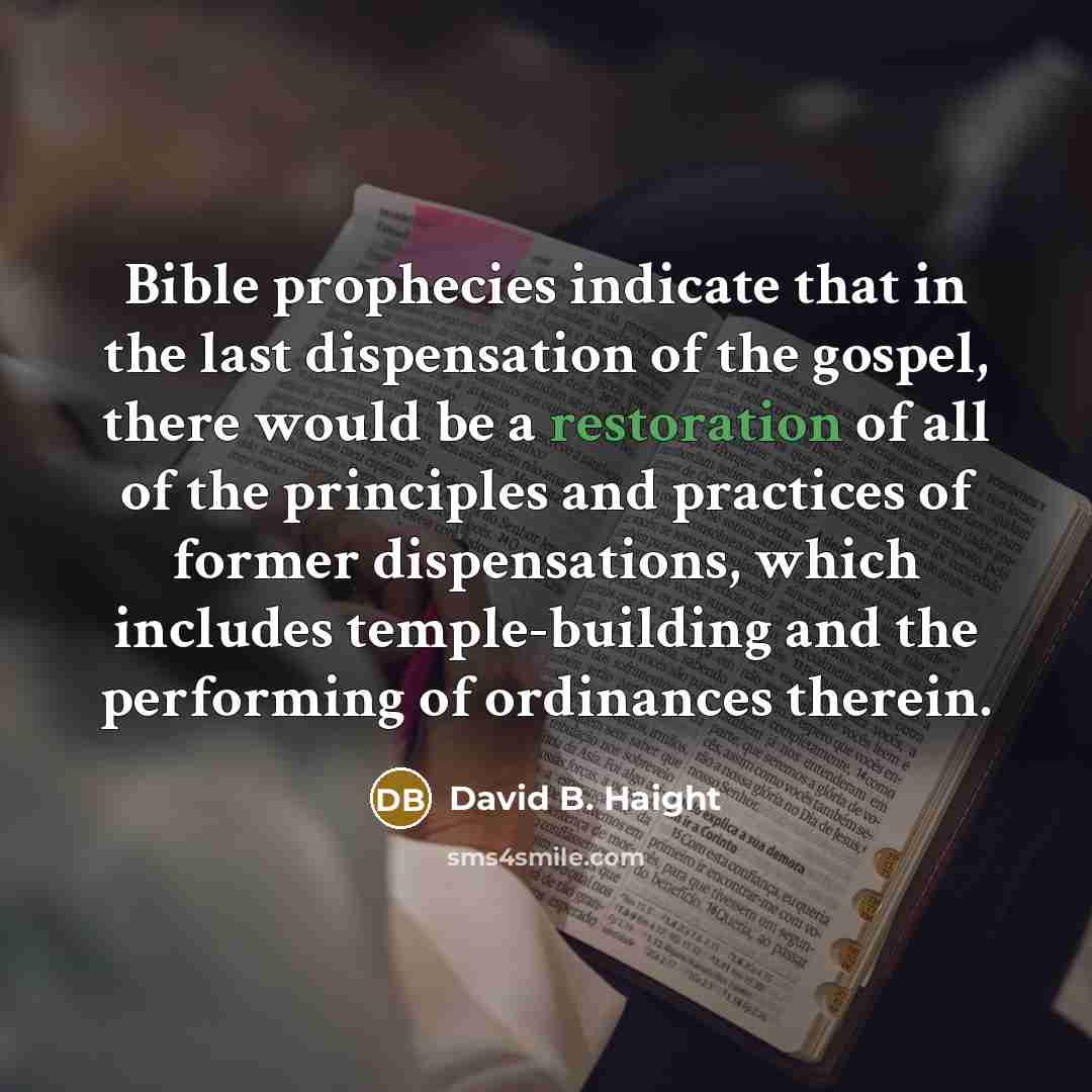 “Bible prophecies indicate that in the last dispensation of the gospel, there would be a restoration of all of the principles and practices of former dispensations, which includes temple-building and the performing of ordinances therein.” quote by David B. Haight