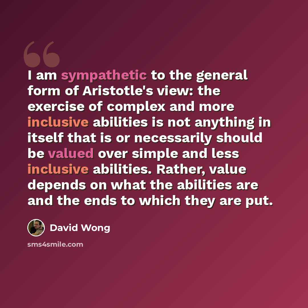“I am sympathetic to the general form of Aristotle's view: the exercise of complex and more inclusive abilities is not anything in itself that is or necessarily should be valued over simple and less inclusive abilities. Rather, value depends on what the abilities are and the ends to which they are…” quote by David Wong