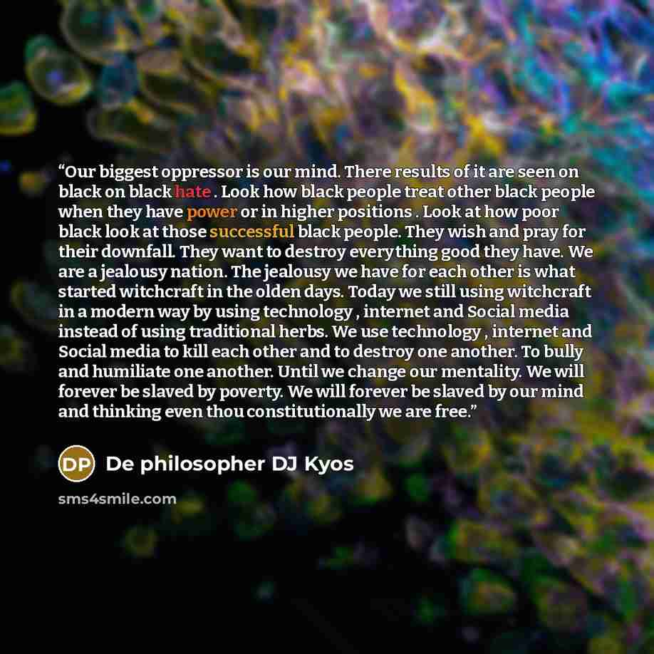 “Our biggest oppressor is our mind. There results of it are seen on black on black hate . Look how black people treat other black people when they have power or in higher positions . Look at how poor black look at those successful black people. They wish and pray for their downfall. They want to…” quote by De philosopher DJ Kyos