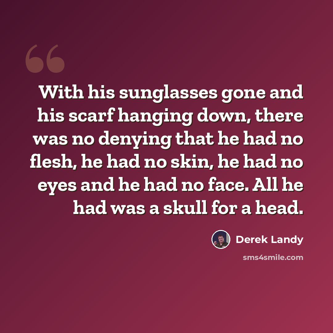 “With his sunglasses gone and his scarf hanging down, there was no denying that he had no flesh, he had no skin, he had no eyes and he had no face. All he had was a skull for a head.” quote by Derek Landy