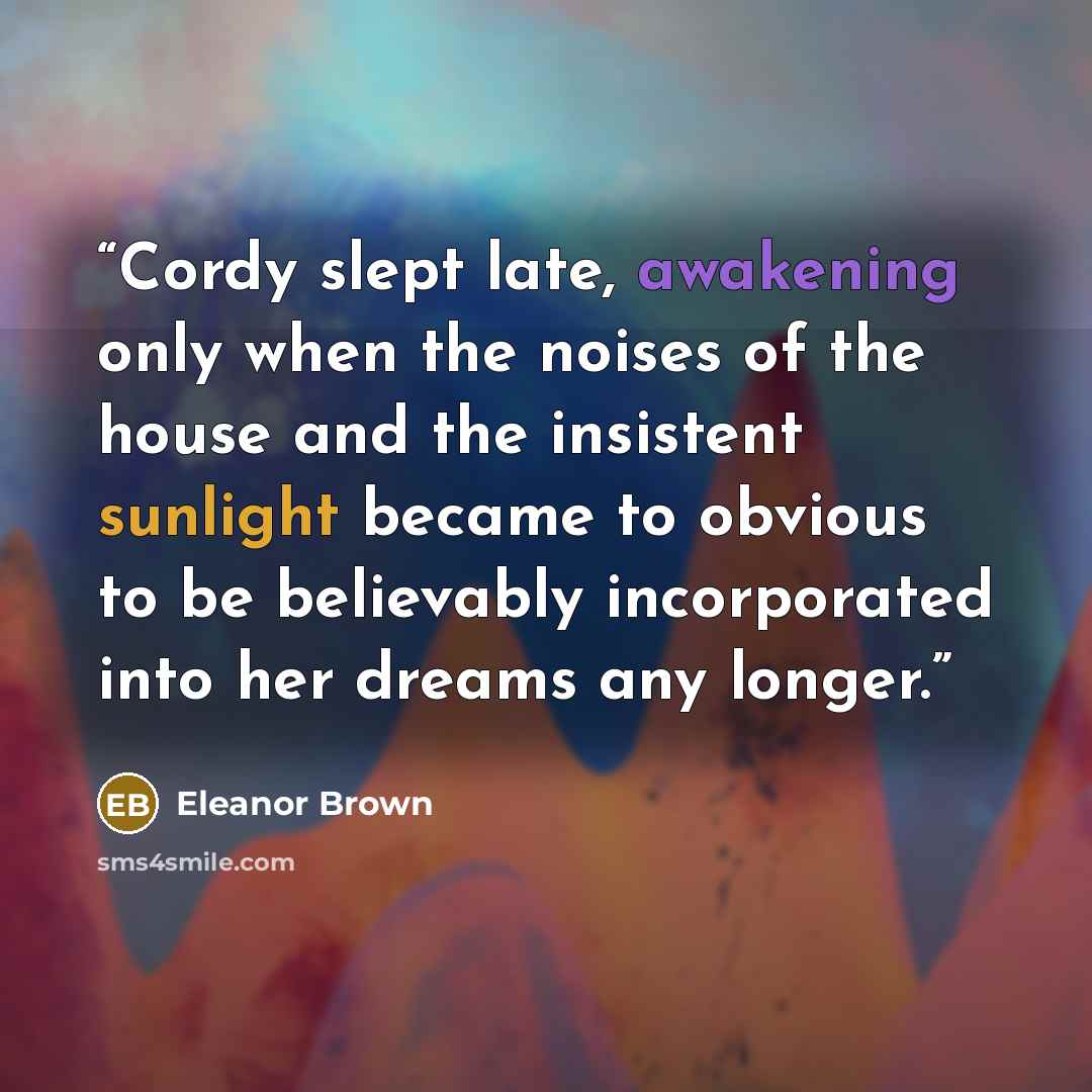 “Cordy slept late, awakening only when the noises of the house and the insistent sunlight became to obvious to be believably incorporated into her dreams any longer.” quote by Eleanor Brown