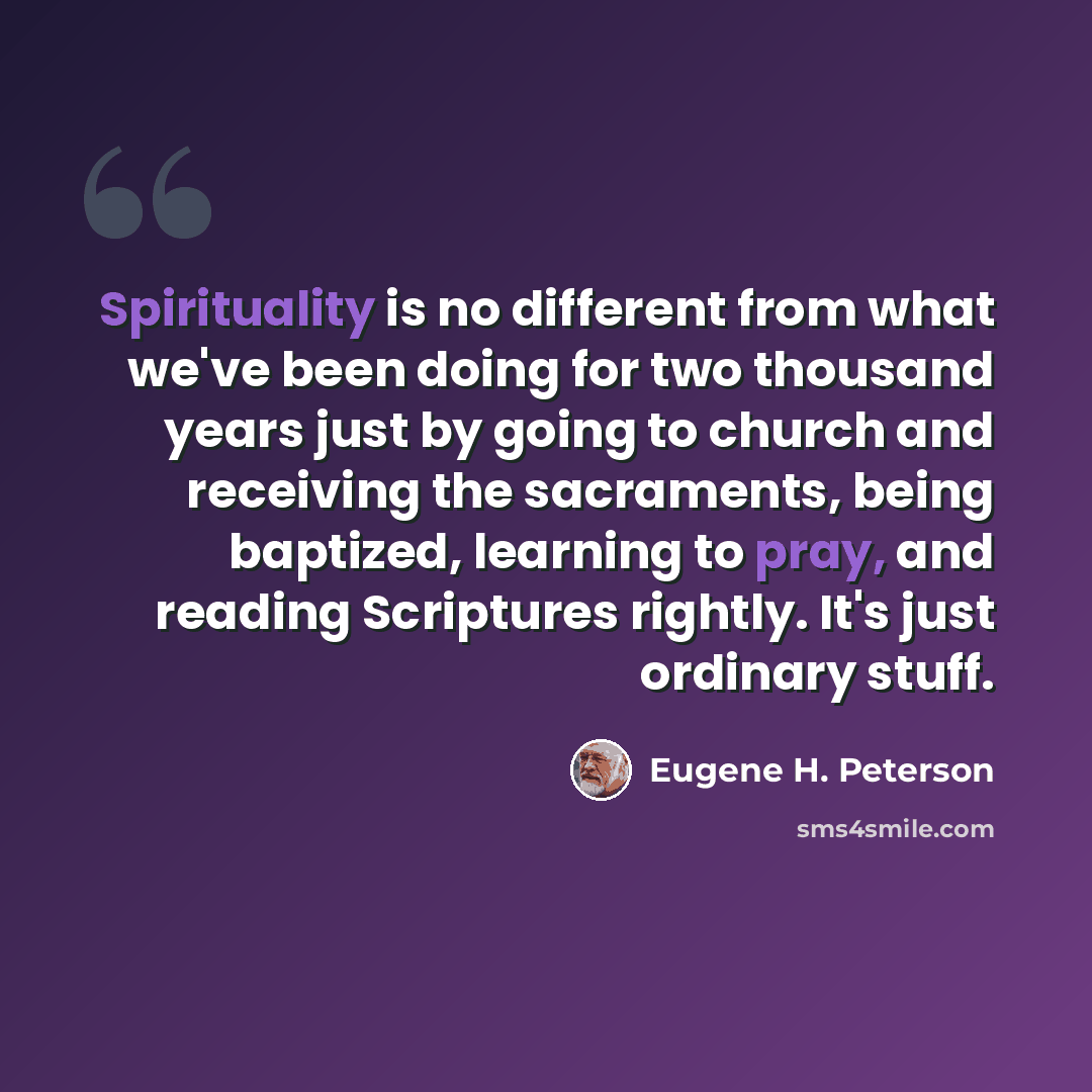 “Spirituality is no different from what we've been doing for two thousand years just by going to church and receiving the sacraments, being baptized, learning to pray, and reading Scriptures rightly. It's just ordinary stuff.” quote by Eugene H. Peterson
