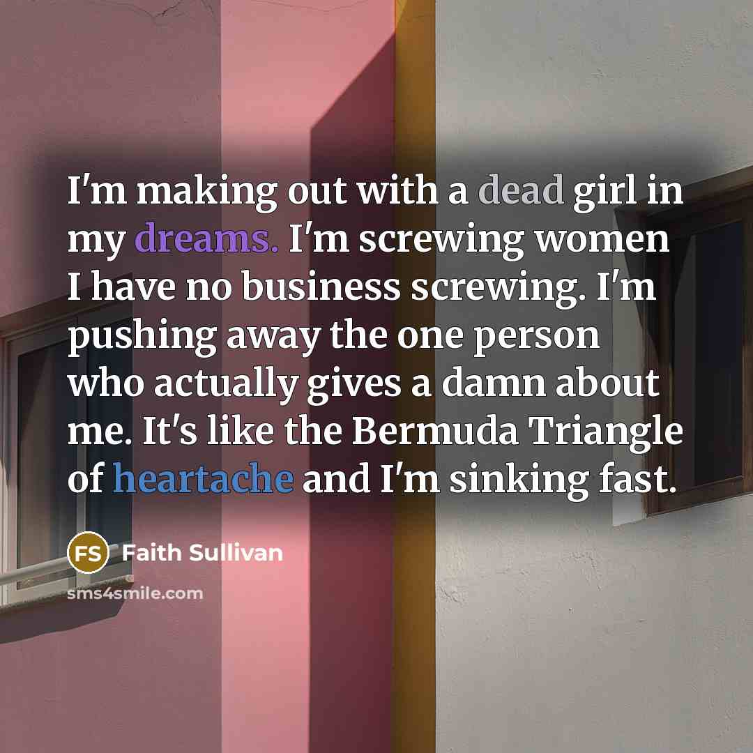 “I'm making out with a dead girl in my dreams. I'm screwing women I have no business screwing. I'm pushing away the one person who actually gives a damn about me. It's like the Bermuda Triangle of heartache and I'm sinking fast.” quote by Faith Sullivan