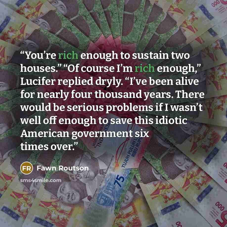 “You’re rich enough to sustain two houses.” “Of course I’m rich enough,” Lucifer replied dryly. “I’ve been alive for nearly four thousand years. There would be serious problems if I wasn’t well off enough to save this idiotic American government six times over.” quote by Fawn Routson