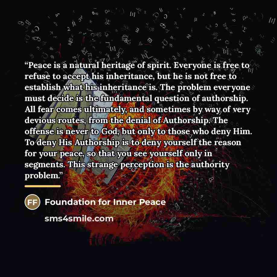 “Peace is a natural heritage of spirit. Everyone is free to refuse to accept his inheritance, but he is not free to establish what his inheritance is. The problem everyone must decide is the fundamental question of authorship. All fear comes ultimately, and sometimes by way of very devious routes…” quote by Foundation for Inner Peace