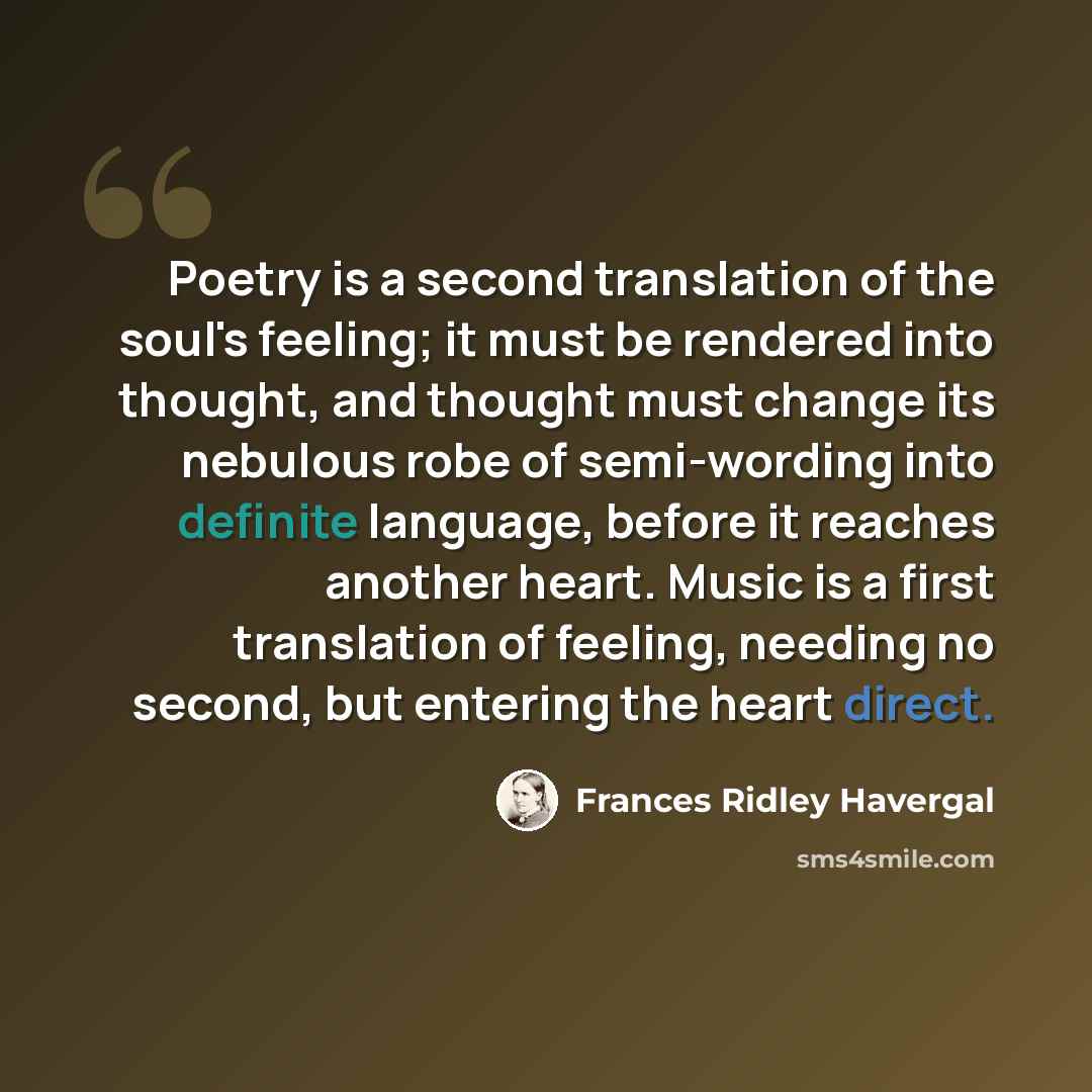 “Poetry is a second translation of the soul's feeling; it must be rendered into thought, and thought must change its nebulous robe of semi-wording into definite language, before it reaches another heart. Music is a first translation of feeling, needing no second, but entering the heart direct.” quote by Frances Ridley Havergal