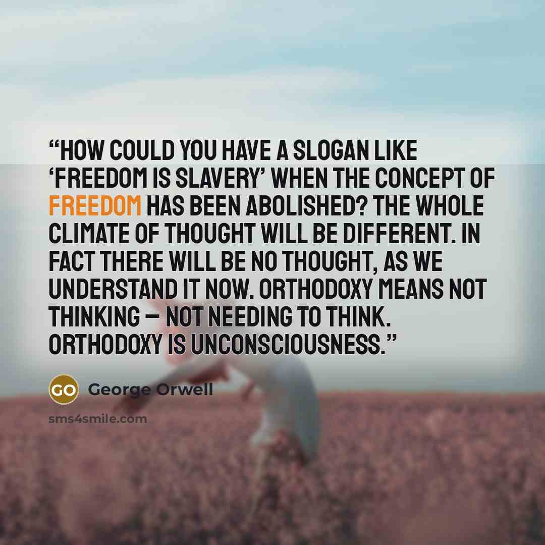 “How could you have a slogan like ‘freedom is slavery’ when the concept of freedom has been abolished? The whole climate of thought will be different. In fact there will be no thought, as we understand it now. Orthodoxy means not thinking – not needing to think. Orthodoxy is unconsciousness.” quote by George Orwell