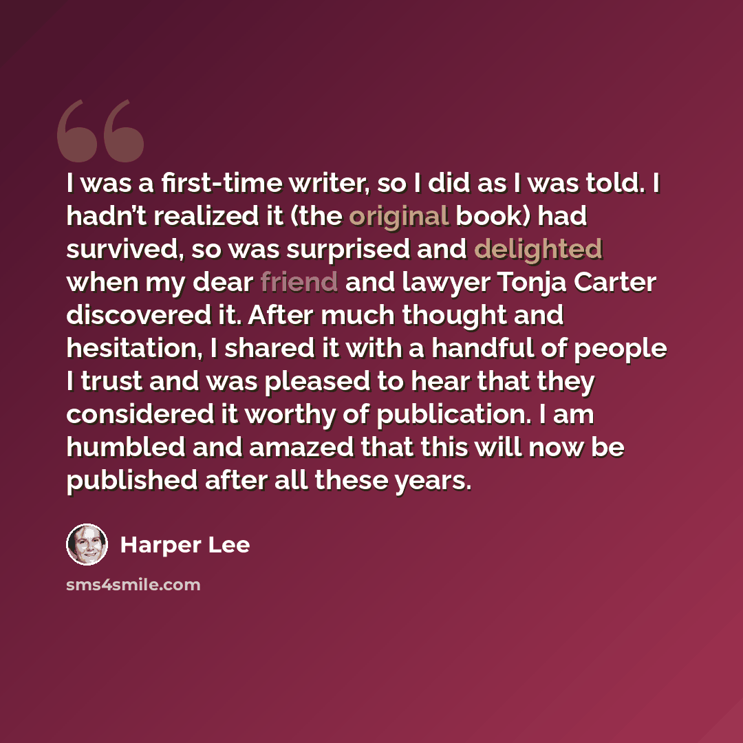 “I was a first-time writer, so I did as I was told. I hadn’t realized it (the original book) had survived, so was surprised and delighted when my dear friend and lawyer Tonja Carter discovered it. After much thought and hesitation, I shared it with a handful of people I trust and was pleased to…” quote by Harper Lee