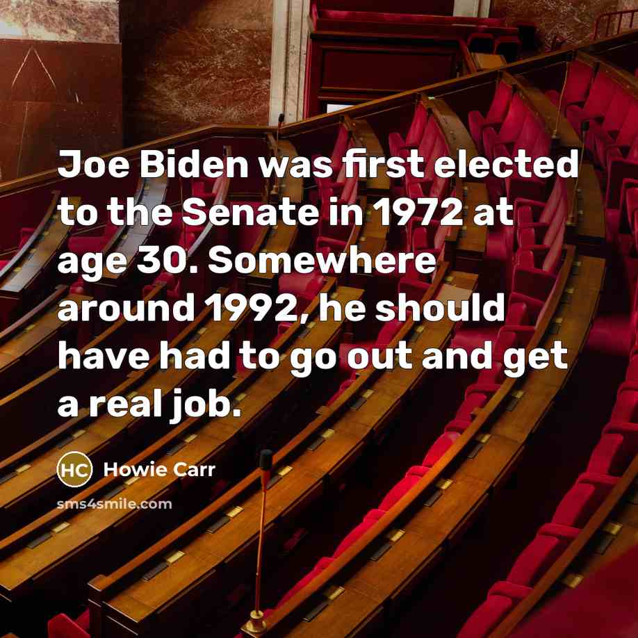 “Joe Biden was first elected to the Senate in 1972 at age 30. Somewhere around 1992, he should have had to go out and get a real job.” quote by Howie Carr