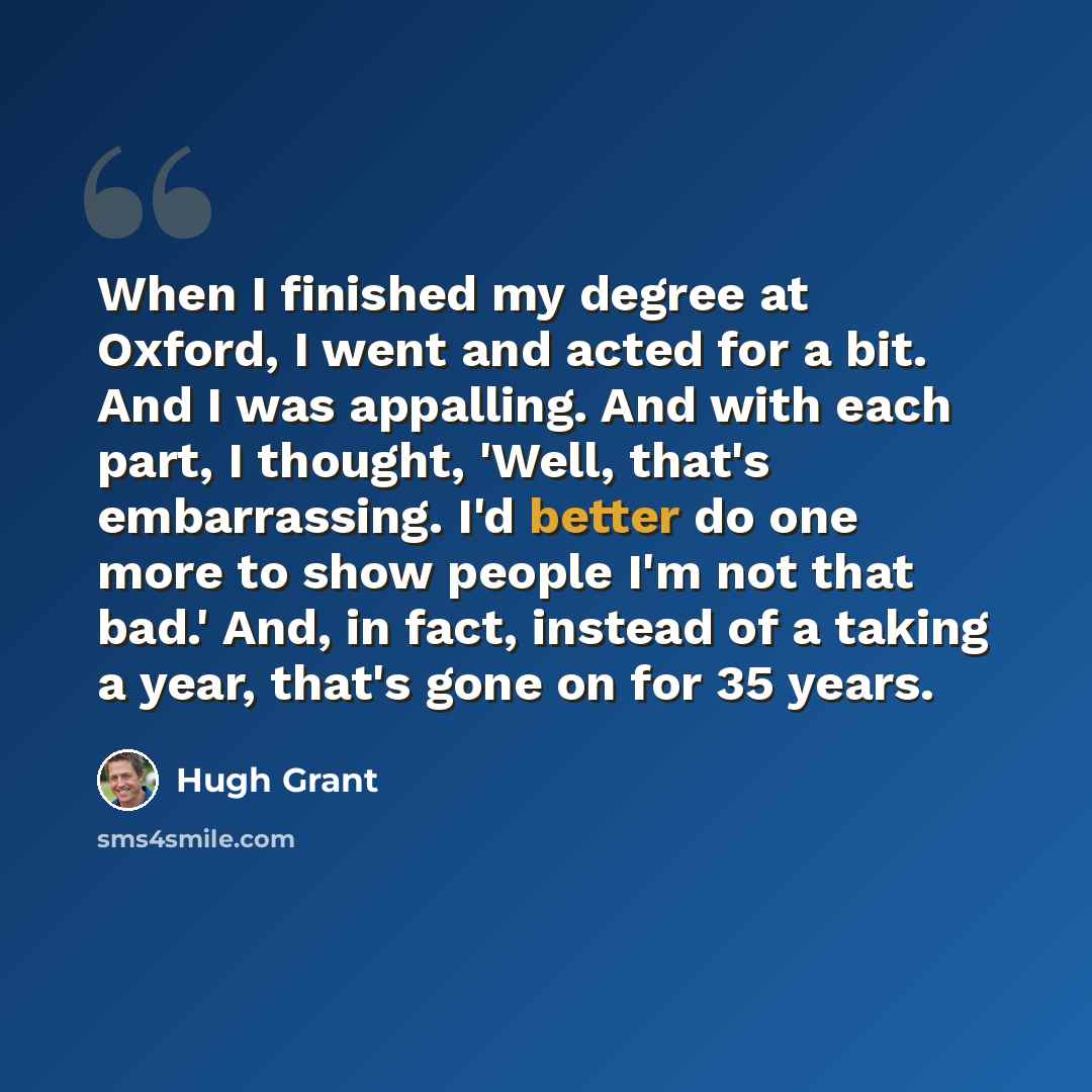 “When I finished my degree at Oxford, I went and acted for a bit. And I was appalling. And with each part, I thought, 'Well, that's embarrassing. I'd better do one more to show people I'm not that bad.' And, in fact, instead of a taking a year, that's gone on for 35 years.” quote by Hugh Grant