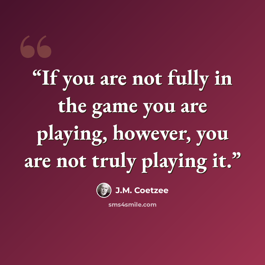 “If you are not fully in the game you are playing, however, you are not truly playing it.” quote by J.M. Coetzee