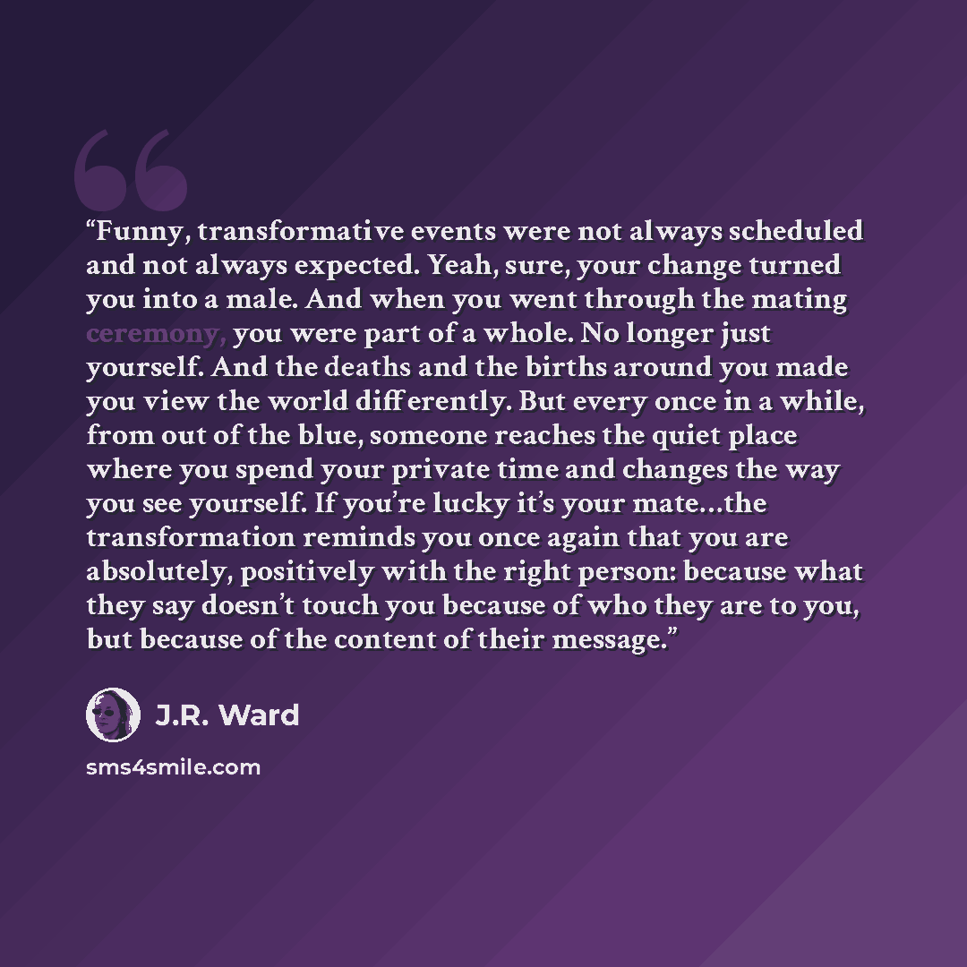 “Funny, transformative events were not always scheduled and not always expected. Yeah, sure, your change turned you into a male. And when you went through the mating ceremony, you were part of a whole. No longer just yourself. And the deaths and the births around you made you view the world…” quote by J.R. Ward
