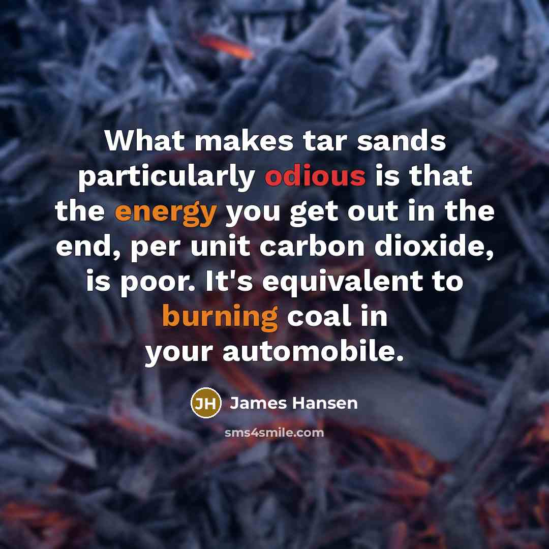 “What makes tar sands particularly odious is that the energy you get out in the end, per unit carbon dioxide, is poor. It's equivalent to burning coal in your automobile.” quote by James Hansen