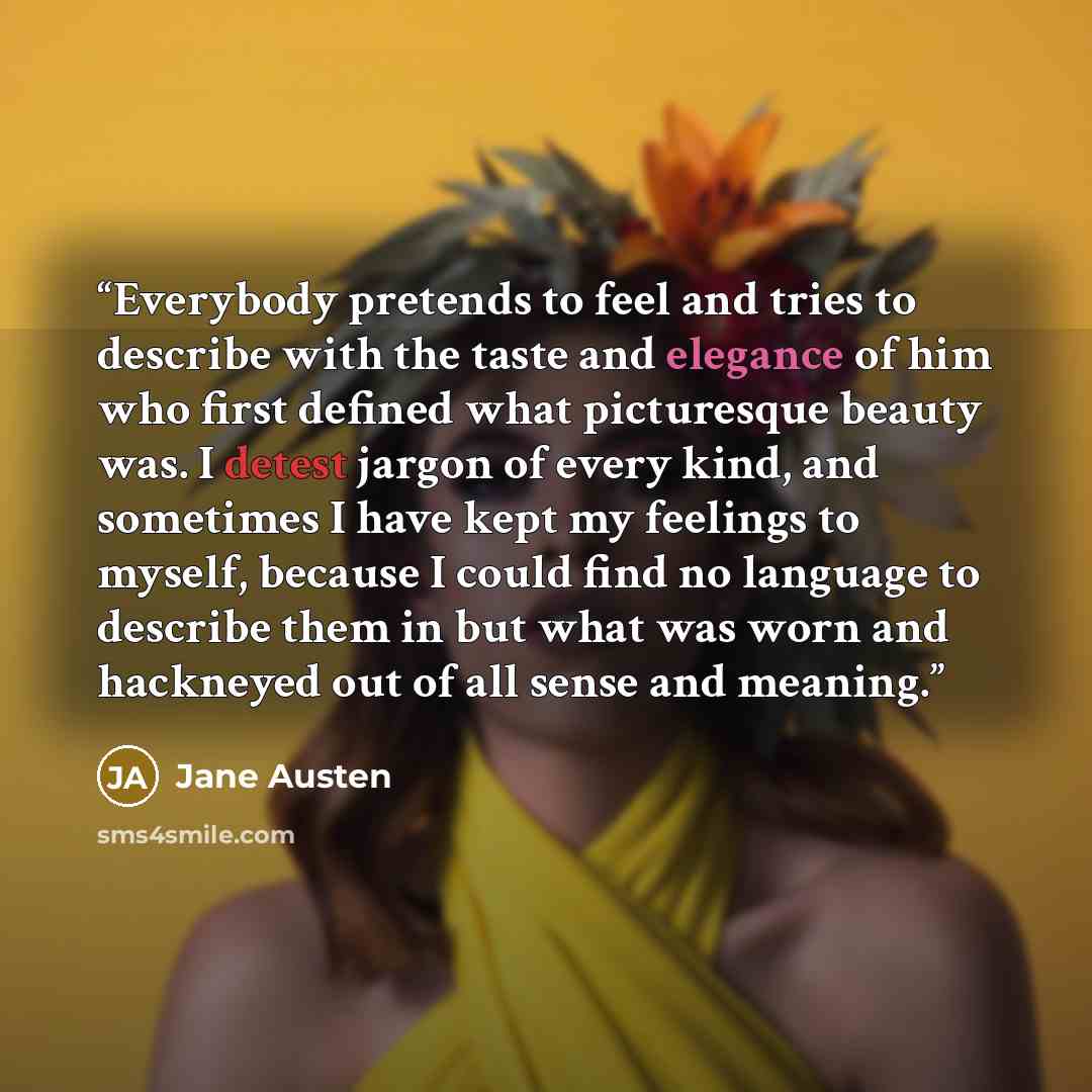 “Everybody pretends to feel and tries to describe with the taste and elegance of him who first defined what picturesque beauty was. I detest jargon of every kind, and sometimes I have kept my feelings to myself, because I could find no language to describe them in but what was worn and hackneyed…” quote by Jane Austen