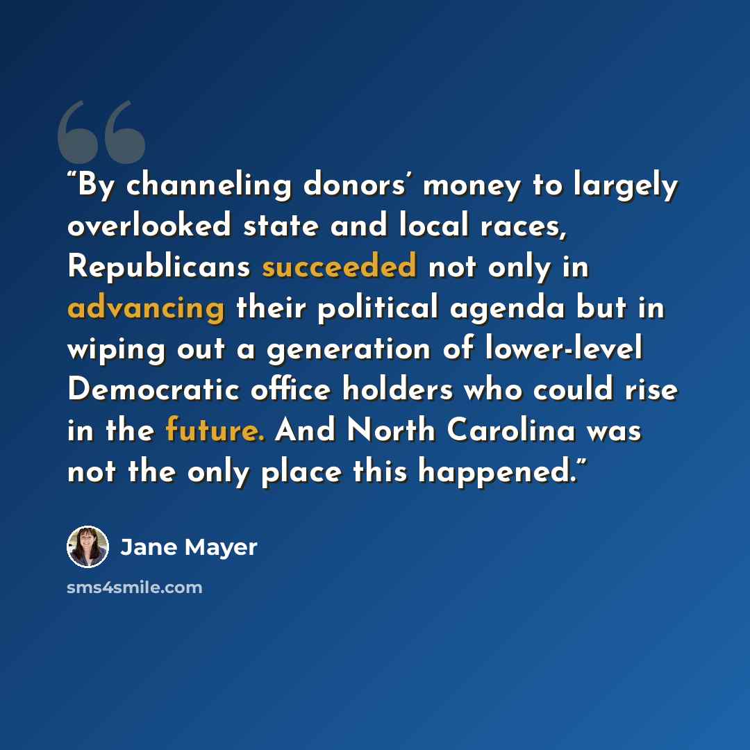 “By channeling donors’ money to largely overlooked state and local races, Republicans succeeded not only in advancing their political agenda but in wiping out a generation of lower-level Democratic office holders who could rise in the future. And North Carolina was not the only place this happened.” quote by Jane Mayer