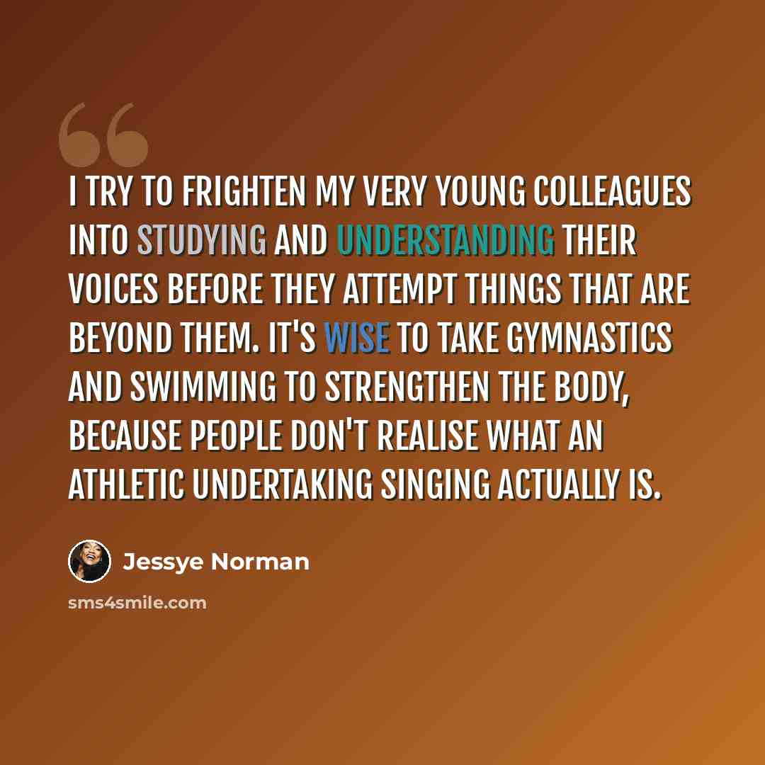 “I try to frighten my very young colleagues into studying and understanding their voices before they attempt things that are beyond them. It's wise to take gymnastics and swimming to strengthen the body, because people don't realise what an athletic undertaking singing actually is.” quote by Jessye Norman