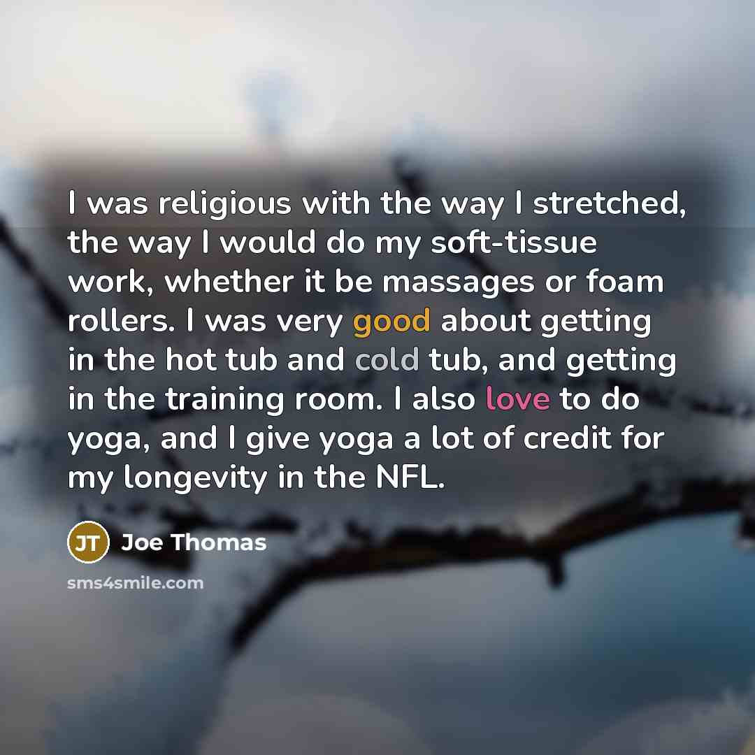“I was religious with the way I stretched, the way I would do my soft-tissue work, whether it be massages or foam rollers. I was very good about getting in the hot tub and cold tub, and getting in the training room. I also love to do yoga, and I give yoga a lot of credit for my longevity in the NFL.” quote by Joe Thomas