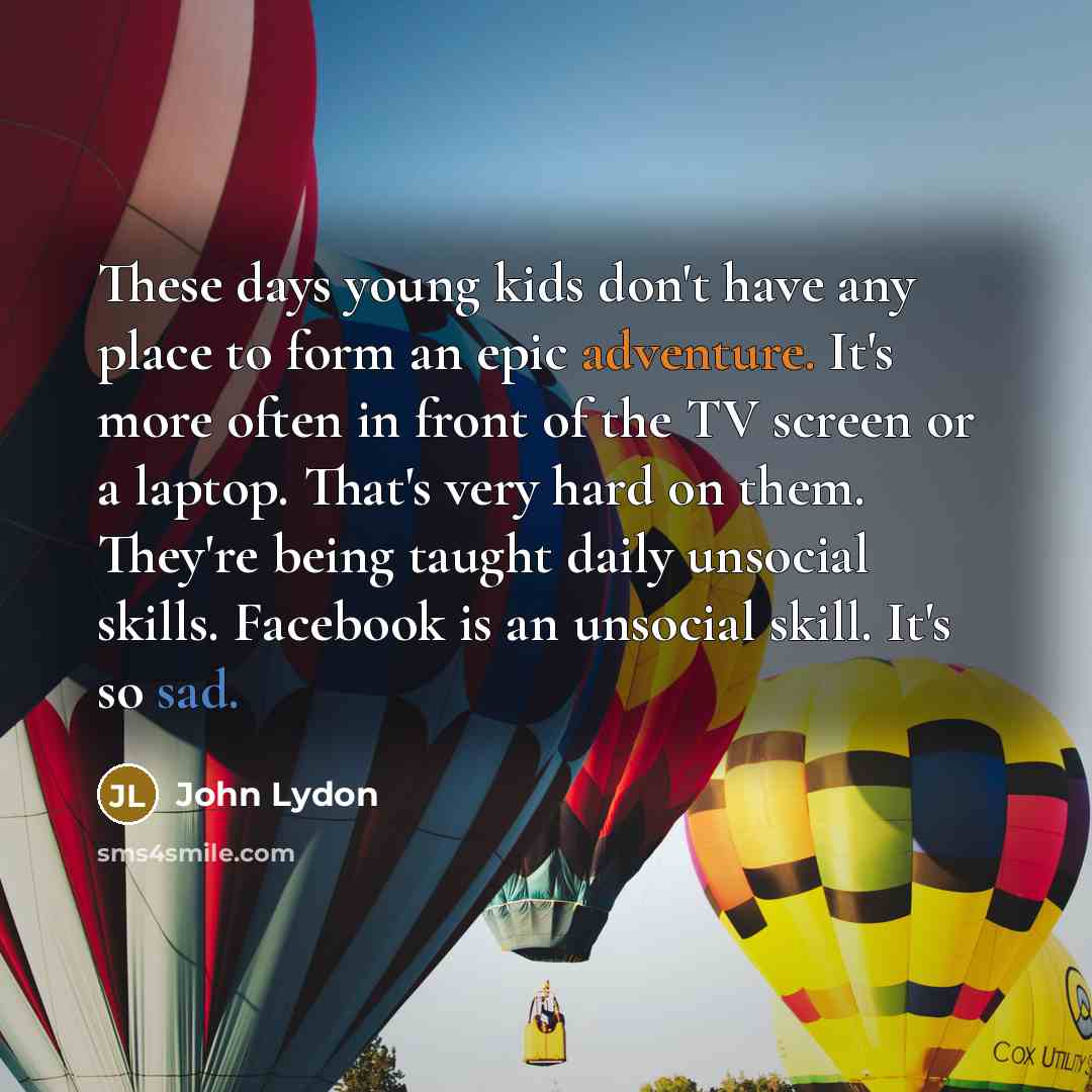 “These days young kids don't have any place to form an epic adventure. It's more often in front of the TV screen or a laptop. That's very hard on them. They're being taught daily unsocial skills. Facebook is an unsocial skill. It's so sad.” quote by John Lydon