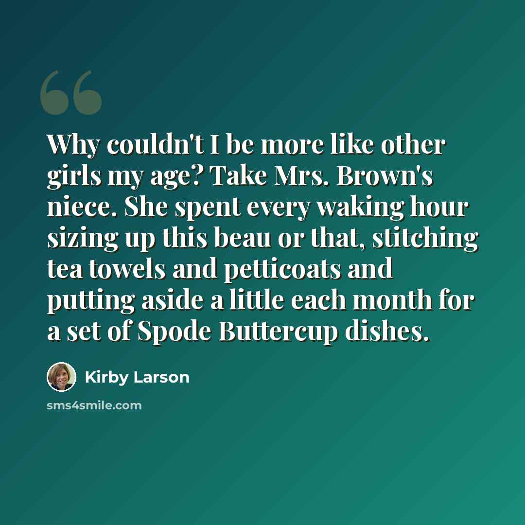 “Why couldn't I be more like other girls my age? Take Mrs. Brown's niece. She spent every waking hour sizing up this beau or that, stitching tea towels and petticoats and putting aside a little each month for a set of Spode Buttercup dishes.” quote by Kirby Larson