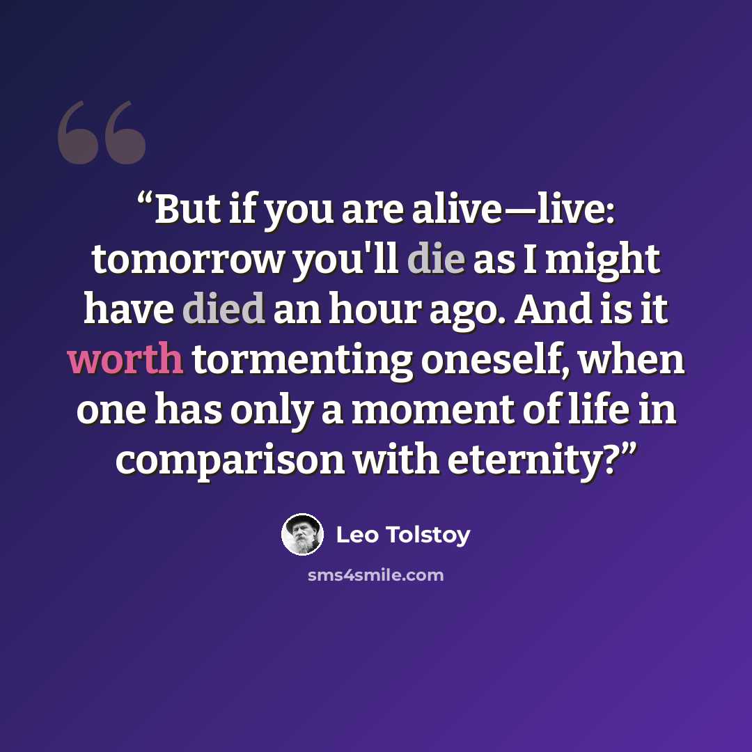 “But if you are alive—live: tomorrow you'll die as I might have died an hour ago. And is it worth tormenting oneself, when one has only a moment of life in comparison with eternity?” quote by Leo Tolstoy