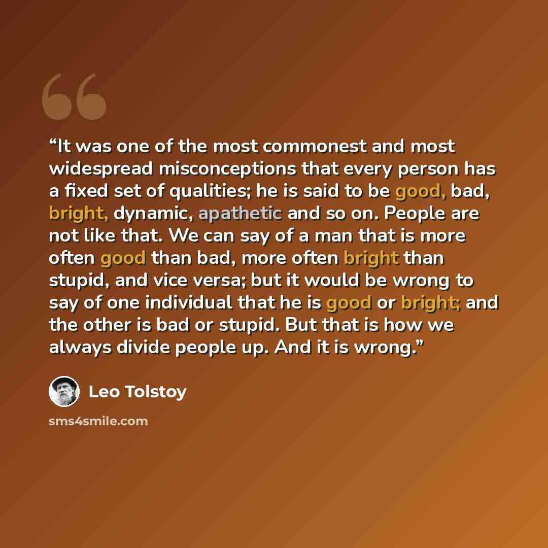 “It was one of the most commonest and most widespread misconceptions that every person has a fixed set of qualities; he is said to be good, bad, bright, dynamic, apathetic and so on. People are not like that. We can say of a man that is more often good than bad, more often bright than stupid, and…” quote by Leo Tolstoy