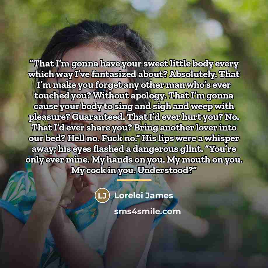 “That I’m gonna have your sweet little body every which way I’ve fantasized about? Absolutely. That I’m make you forget any other man who’s ever touched you? Without apology. That I’m gonna cause your body to sing and sigh and weep with pleasure? Guaranteed. That I’d ever hurt you? No. That I’d…” quote by Lorelei James