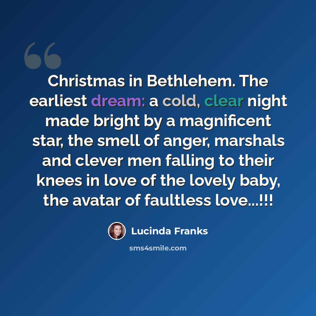 “Christmas in Bethlehem. The earliest dream: a cold, clear night made bright by a magnificent star, the smell of anger, marshals and clever men falling to their knees in love of the lovely baby, the avatar of faultless love...!!!” quote by Lucinda Franks