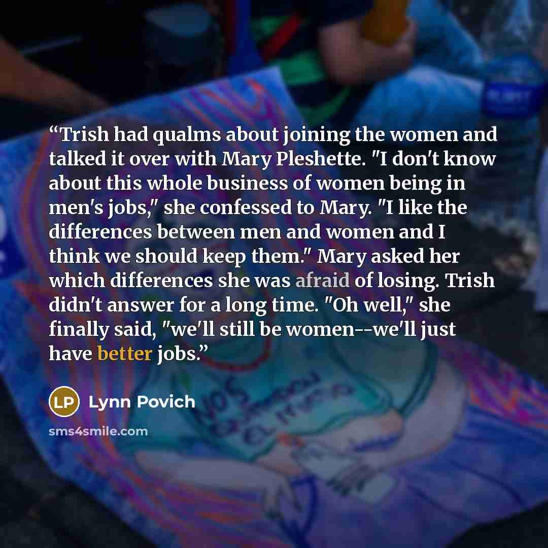 “Trish had qualms about joining the women and talked it over with Mary Pleshette. "I don't know about this whole business of women being in men's jobs," she confessed to Mary. "I like the differences between men and women and I think we should keep them." Mary asked her which differences she was…” quote by Lynn Povich