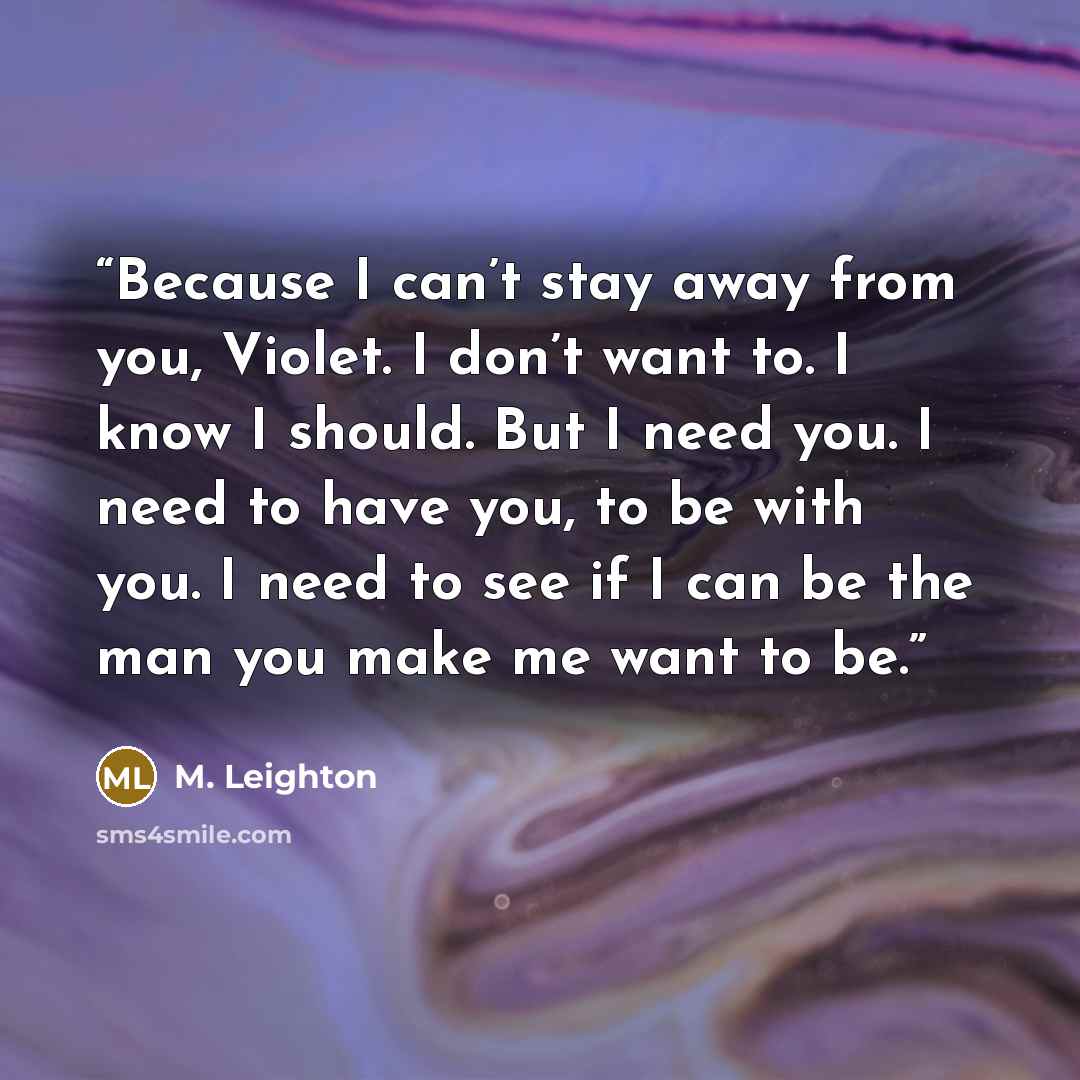 “Because I can’t stay away from you, Violet. I don’t want to. I know I should. But I need you. I need to have you, to be with you. I need to see if I can be the man you make me want to be.” quote by M. Leighton