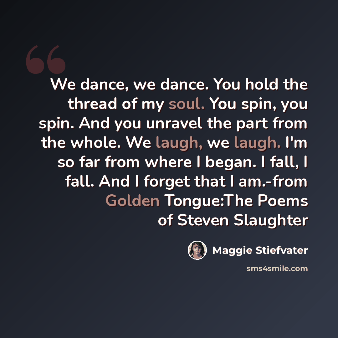 “We dance, we dance. You hold the thread of my soul. You spin, you spin. And you unravel the part from the whole. We laugh, we laugh. I'm so far from where I began. I fall, I fall. And I forget that I am.-from Golden Tongue:The Poems of Steven Slaughter” quote by Maggie Stiefvater